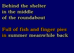 Behind the shelter
in the middle
of the roundabout

Full of fish and finger pies
in summer meanwhile back