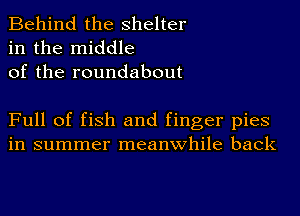 Behind the shelter
in the middle
of the roundabout

Full of fish and finger pies
in summer meanwhile back