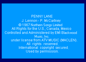 PENNY LANE
J. Lennon - P. McCartney
1967 Northern Songs Limited
All Rights forthe US, Canada, Mexico
Controlled and Administered by EMI Blackwood
Music, Inc.
under license from ATV MUSIC (MACLEN)
All rights reserved.
International copyright secured
Used by permission