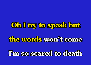 Oh I try to speak but
the words won't come

I'm so scared to death