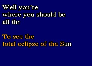 XVell you're
Where you should be
all thr

To see the
total eclipse of the Sun