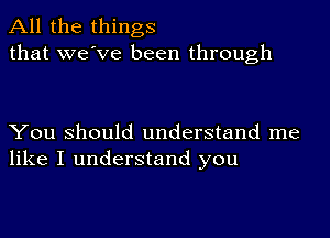 All the things
that we've been through

You Should understand me
like I understand you