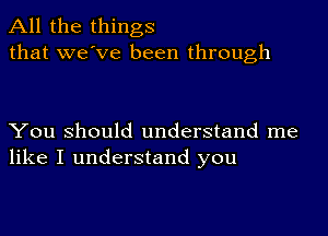 All the things
that we've been through

You Should understand me
like I understand you