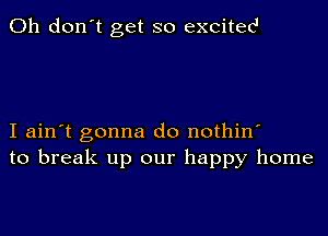 Oh don't get so excites1

I ain't gonna do nothin'
to break up our happy home