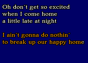 Oh don't get so excited
when I come home
a little late at night

I ain't gonna do nothin'
to break up our happy home