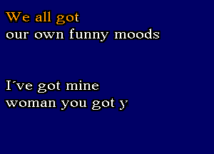 We all got
our own funny moods

I ve got mine
woman you got )'