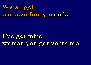 We all got
our own funny moods

I ve got mine
woman you got yours too