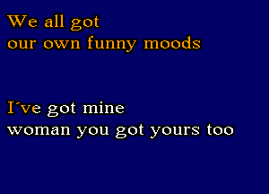 We all got
our own funny moods

I ve got mine
woman you got yours too