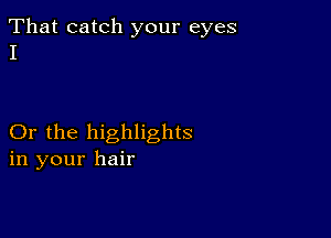 That catch your eyes
I

Or the highlights
in your hair