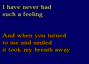 I have never had
such a feeling

And when you turned
to me and smiled
it took my breath away