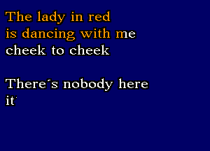 The lady in red
is dancing with me
cheek to cheek

There's nobody here
it'