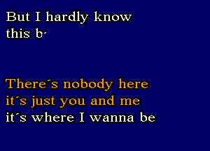 But I hardly know
this b'

There's nobody here
ifs just you and me
it's where I wanna be