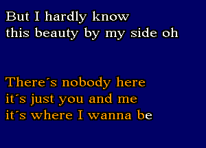 But I hardly know
this beauty by my side oh

There's nobody here
its just you and me
it's where I wanna be