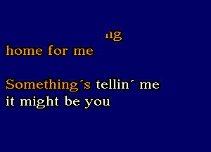 11g
home for me

Something's tellin' me
it might be you