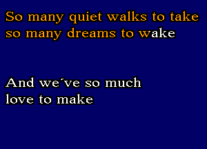 So many quiet walks to take
so many dreams to wake

And we've so much
love to make