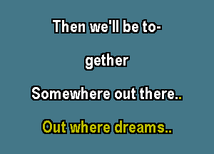 Then we'll be to-

gether

Somewhere out there..

Out where dreams..