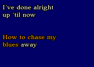 I've done alright
up til now

How to chase my
blues away