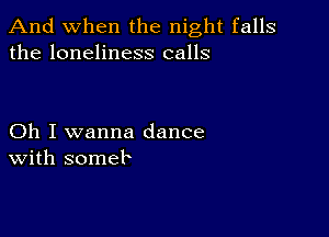 And when the night falls
the loneliness calls

Oh I wanna dance
With someb