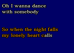 Oh I wanna dance
with somebody

So when the night falls
my lonely heart calls