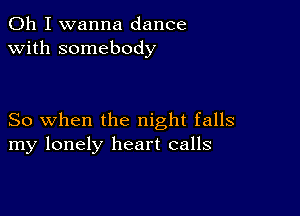 Oh I wanna dance
with somebody

So when the night falls
my lonely heart calls