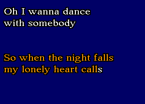 Oh I wanna dance
with somebody

So when the night falls
my lonely heart calls