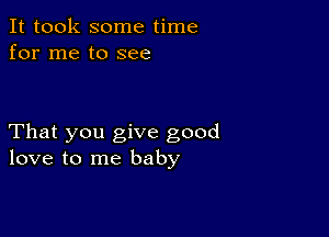 It took some time
for me to see

That you give good
love to me baby