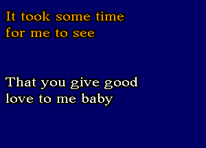 It took some time
for me to see

That you give good
love to me baby