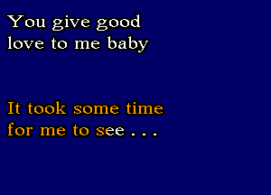 You give good
love to me baby

It took some time
for me to see . . .