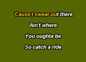 'Cause Iswear out there

Ain't where

You oughta be

So catch a ride