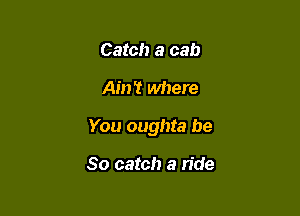 Catch a cab

Ain't where

You oughta be

So catch a ride