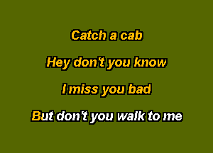 Catch a cab
Hey don't you know

I miss you bad

But don't you walk to me