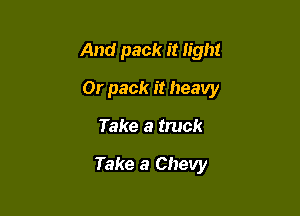 And pack it light

Or pack it heavy

Take a truck

Take a Chevy