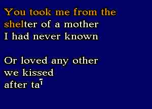 You took me from the
shelter of a mother
I had never known

Or loved any other
we kissed
after ta'