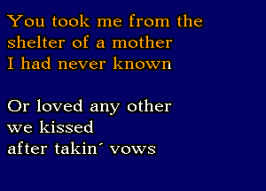 You took me from the
shelter of a mother
I had never known

Or loved any other
we kissed
after takin' vows