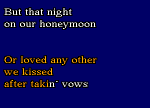 But that night
on our honeymoon

Or loved any other
we kissed
after takin' vows