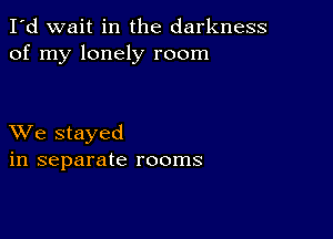 I'd wait in the darkness
of my lonely room

XVe stayed
in separate rooms