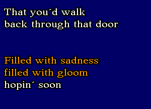 That you d walk
back through that door

Filled with sadness
filled with gloom
hopin' soon