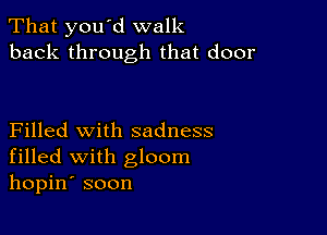 That you d walk
back through that door

Filled with sadness
filled with gloom
hopin' soon