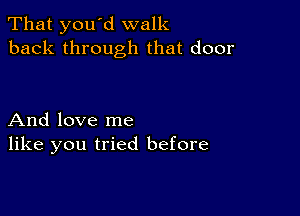 That you d walk
back through that door

And love me
like you tried before