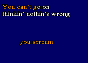 You can't go on
thinkin' nothin's wrong

you scream