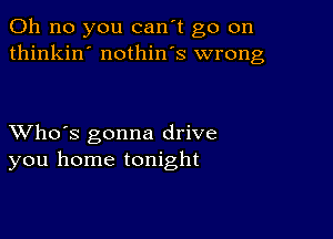 Oh no you can't go on
thinkin' nothin's wrong

XVho's gonna drive
you home tonight