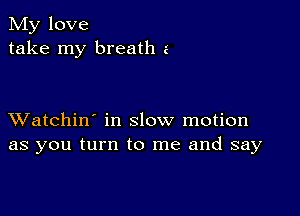 My love
take my breath a

XVatchin' in slow motion
as you turn to me and say