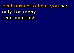 And turned to hear you say
only for today
I am unafraid