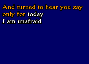 And turned to hear you say
only for today
I am unafraid