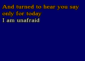 And turned to hear you say
only for today
I am unafraid