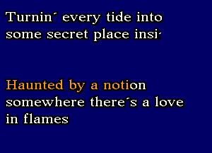 Turnin' every tide into
some secret place insi'

Haunted by a notion

somewhere there's a love
in flames