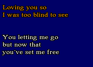 Loving you so
I was too blind to see

You letting me go
but now that
you've set me free