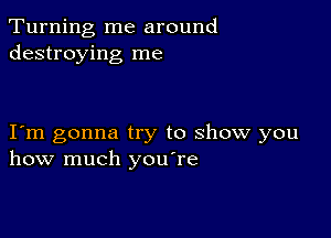 Turning me around
destroying me

I m gonna try to show you
how much you're