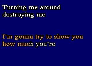 Turning me around
destroying me

I m gonna try to show you
how much you're