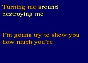 Turning me around
destroying me

I m gonna try to show you
how much you're